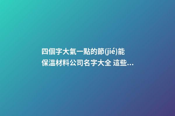 四個字大氣一點的節(jié)能保溫材料公司名字大全 這些可以建議